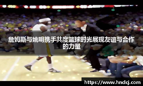 詹姆斯与姚明携手共度篮球时光展现友谊与合作的力量